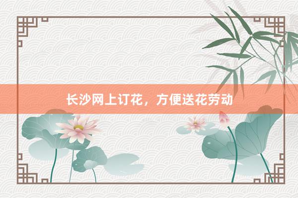 长沙网上订花,方便送花劳动